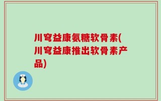 川穹益康氨糖软骨素(川穹益康推出软骨素产品)