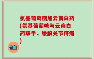 氨基葡萄糖加云南白药(氨基葡萄糖与云南白药联手，缓解关节疼痛)