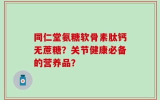 同仁堂氨糖软骨素肽钙无蔗糖？关节健康必备的营养品？