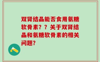 双肾结晶能否食用氨糖软骨素？？关于双肾结晶和氨糖软骨素的相关问题？