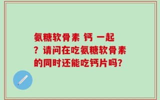 氨糖软骨素 钙 一起？请问在吃氨糖软骨素的同时还能吃钙片吗？