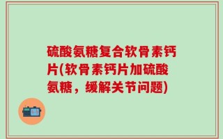 硫酸氨糖复合软骨素钙片(软骨素钙片加硫酸氨糖，缓解关节问题)