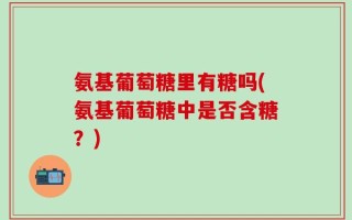 氨基葡萄糖里有糖吗(氨基葡萄糖中是否含糖？)