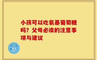 小孩可以吃氨基葡萄糖吗？父母必读的注意事项与建议
