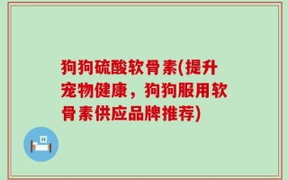 狗狗硫酸软骨素(提升宠物健康，狗狗服用软骨素供应品牌推荐)