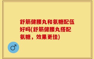 舒筋健腰丸和氨糖配伍好吗(舒筋健腰丸搭配氨糖，效果更佳)