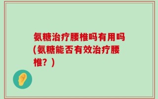 氨糖治疗腰椎吗有用吗(氨糖能否有效治疗腰椎？)