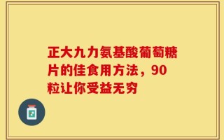 正大九力氨基酸葡萄糖片的佳食用方法，90粒让你受益无穷