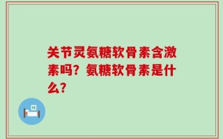 关节灵氨糖软骨素含激素吗？氨糖软骨素是什么？