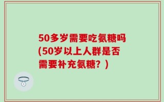 50多岁需要吃氨糖吗(50岁以上人群是否需要补充氨糖？)