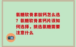 氨糖软骨素肽钙怎么选？氨糖软骨素钙片该如何选择，挑选氨糖需要注意什么