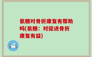氨糖对骨折康复有帮助吗(氨糖：对促进骨折康复有益)