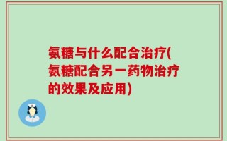 氨糖与什么配合治疗(氨糖配合另一药物治疗的效果及应用)