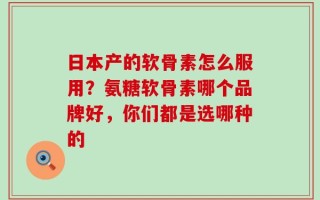 日本产的软骨素怎么服用？氨糖软骨素哪个品牌好，你们都是选哪种的