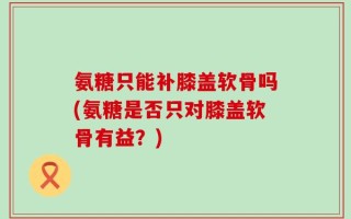 氨糖只能补膝盖软骨吗(氨糖是否只对膝盖软骨有益？)