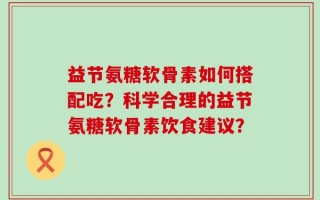 益节氨糖软骨素如何搭配吃？科学合理的益节氨糖软骨素饮食建议？