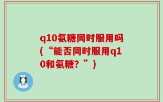 q10氨糖同时服用吗(“能否同时服用q10和氨糖？”)
