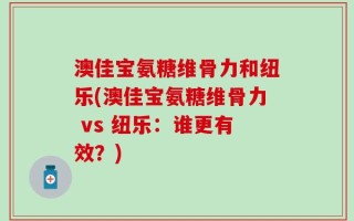 澳佳宝氨糖维骨力和纽乐(澳佳宝氨糖维骨力 vs 纽乐：谁更有效？)