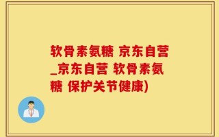 软骨素氨糖 京东自营_京东自营 软骨素氨糖 保护关节健康)