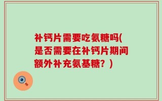 补钙片需要吃氨糖吗(是否需要在补钙片期间额外补充氨基糖？)
