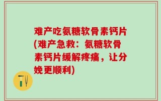 难产吃氨糖软骨素钙片(难产急救：氨糖软骨素钙片缓解疼痛，让分娩更顺利)
