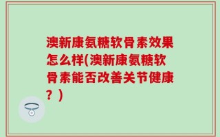 澳新康氨糖软骨素效果怎么样(澳新康氨糖软骨素能否改善关节健康？)