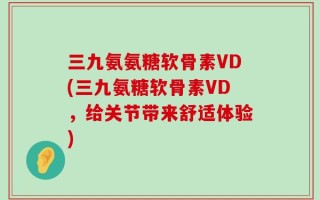 三九氨氨糖软骨素VD(三九氨糖软骨素VD，给关节带来舒适体验)