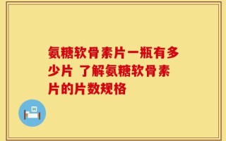 氨糖软骨素片一瓶有多少片 了解氨糖软骨素片的片数规格