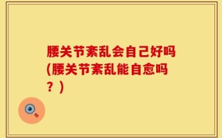 腰关节紊乱会自己好吗(腰关节紊乱能自愈吗？)