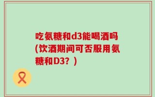 吃氨糖和d3能喝酒吗(饮酒期间可否服用氨糖和D3？)