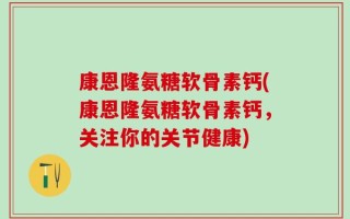 康恩隆氨糖软骨素钙(康恩隆氨糖软骨素钙，关注你的关节健康)