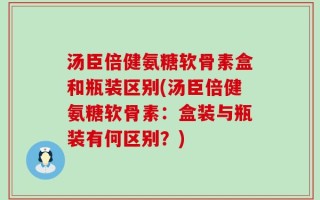 汤臣倍健氨糖软骨素盒和瓶装区别(汤臣倍健氨糖软骨素：盒装与瓶装有何区别？)