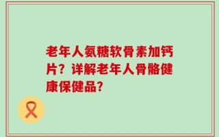 老年人氨糖软骨素加钙片？详解老年人骨骼健康保健品？