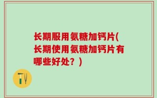 长期服用氨糖加钙片(长期使用氨糖加钙片有哪些好处？)