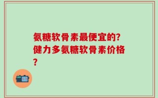 氨糖软骨素最便宜的？健力多氨糖软骨素价格？