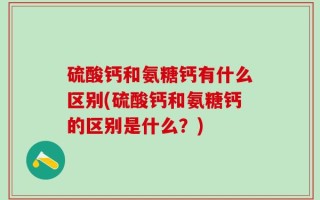 硫酸钙和氨糖钙有什么区别(硫酸钙和氨糖钙的区别是什么？)