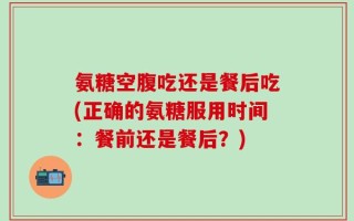 氨糖空腹吃还是餐后吃(正确的氨糖服用时间：餐前还是餐后？)