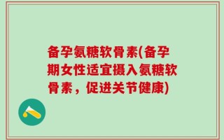 备孕氨糖软骨素(备孕期女性适宜摄入氨糖软骨素，促进关节健康)