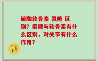 硫酸软骨素 氨糖 区别？氨糖与软骨素有什么区别，对关节有什么作用？