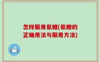 怎样服用氨糖(氨糖的正确用法与服用方法)