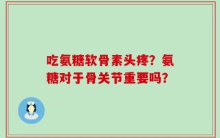 吃氨糖软骨素头疼？氨糖对于骨关节重要吗？