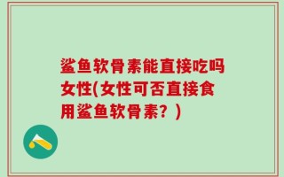 鲨鱼软骨素能直接吃吗女性(女性可否直接食用鲨鱼软骨素？)