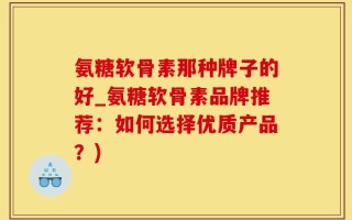 氨糖软骨素那种牌子的好_氨糖软骨素品牌推荐：如何选择优质产品？)