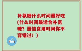 补氨糖什么时间最好吃(什么时间最适合补氨糖？最佳食用时间你不容错过！)