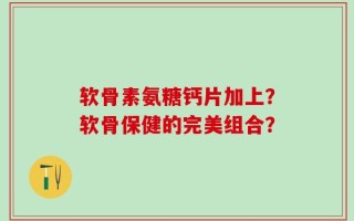 软骨素氨糖钙片加上？软骨保健的完美组合？