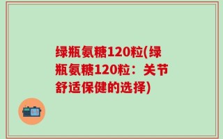 绿瓶氨糖120粒(绿瓶氨糖120粒：关节舒适保健的选择)