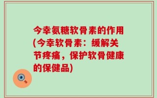 今幸氨糖软骨素的作用(今幸软骨素：缓解关节疼痛，保护软骨健康的保健品)