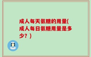 成人每天氨糖的用量(成人每日氨糖用量是多少？)