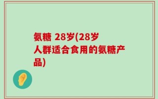 氨糖 28岁(28岁人群适合食用的氨糖产品)