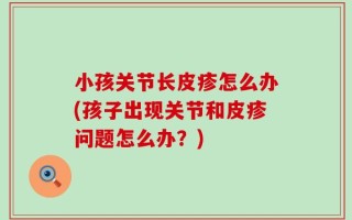 小孩关节长皮疹怎么办(孩子出现关节和皮疹问题怎么办？)